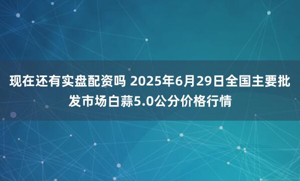 现在还有实盘配资吗 2025年6月29日全国主要批发市场白蒜5.0公分价格行情