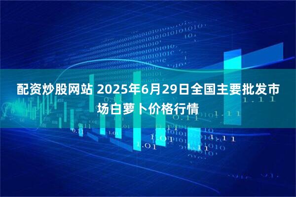 配资炒股网站 2025年6月29日全国主要批发市场白萝卜价格行情