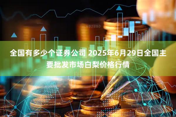 全国有多少个证券公司 2025年6月29日全国主要批发市场白梨价格行情
